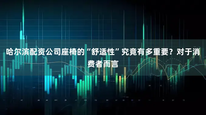 哈尔滨配资公司座椅的“舒适性”究竟有多重要？对于消费者而言