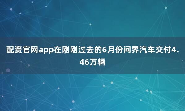 配资官网app在刚刚过去的6月份问界汽车交付4.46万辆