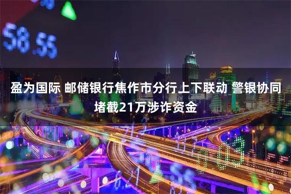 盈为国际 邮储银行焦作市分行上下联动 警银协同堵截21万涉诈资金