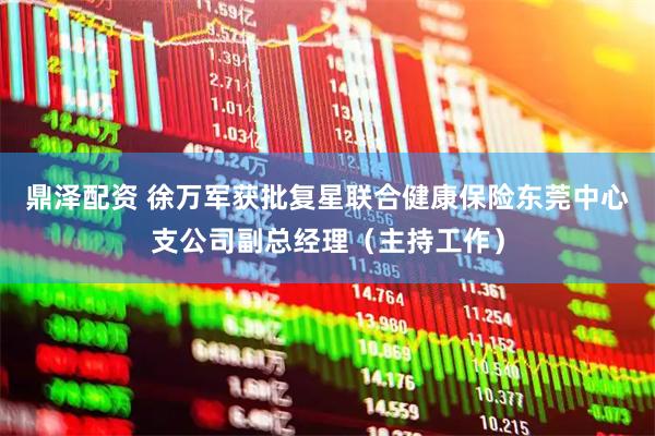 鼎泽配资 徐万军获批复星联合健康保险东莞中心支公司副总经理（主持工作）