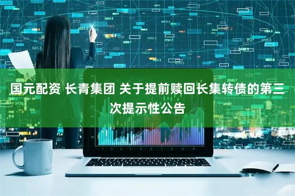 国元配资 长青集团 关于提前赎回长集转债的第三次提示性公告