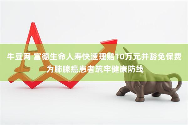 牛豆网 富德生命人寿快速理赔10万元并豁免保费 为肺腺癌患者筑牢健康防线