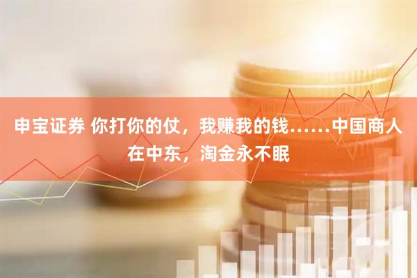 申宝证券 你打你的仗，我赚我的钱……中国商人在中东，淘金永不眠