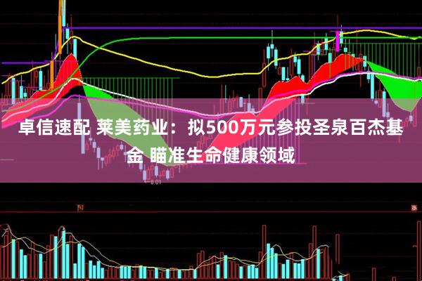 卓信速配 莱美药业：拟500万元参投圣泉百杰基金 瞄准生命健康领域