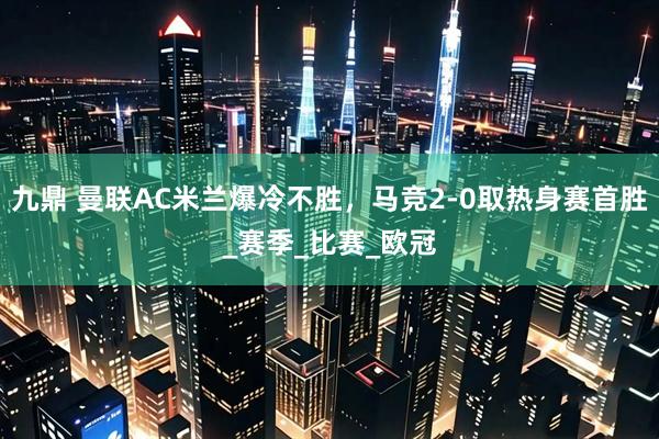 九鼎 曼联AC米兰爆冷不胜，马竞2-0取热身赛首胜_赛季_比赛_欧冠