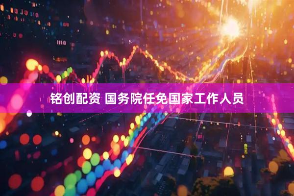 铭创配资 国务院任免国家工作人员