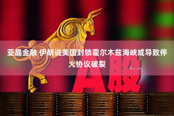 亚晶金融 伊朗说美国封锁霍尔木兹海峡或导致停火协议破裂