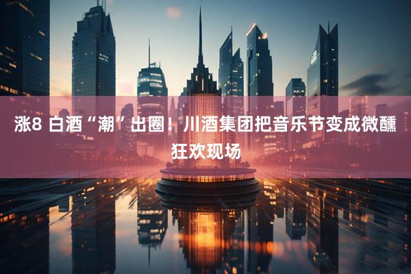 涨8 白酒“潮”出圈！川酒集团把音乐节变成微醺狂欢现场