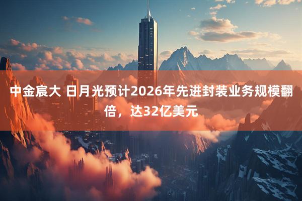中金宸大 日月光预计2026年先进封装业务规模翻倍，达32亿美元