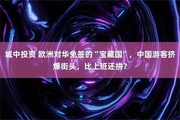 城中投资 欧洲对华免签的“宝藏国”，中国游客挤爆街头，比上班还拼？