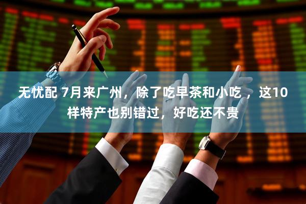 无忧配 7月来广州，除了吃早茶和小吃 ，这10样特产也别错过，好吃还不贵
