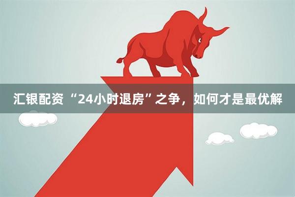 汇银配资 “24小时退房”之争，如何才是最优解