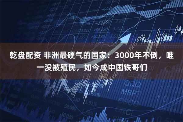 乾盘配资 非洲最硬气的国家：3000年不倒，唯一没被殖民，如今成中国铁哥们