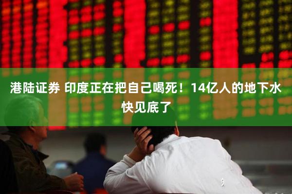 港陆证券 印度正在把自己喝死！14亿人的地下水快见底了