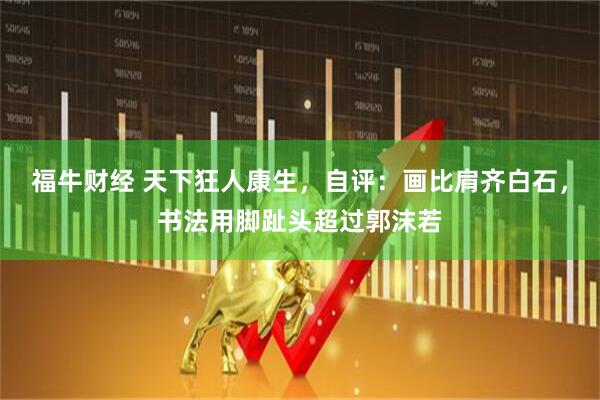 福牛财经 天下狂人康生，自评：画比肩齐白石，书法用脚趾头超过郭沫若