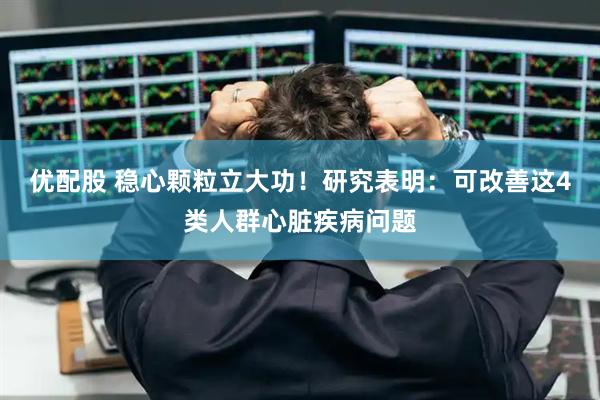 优配股 稳心颗粒立大功！研究表明：可改善这4类人群心脏疾病问题